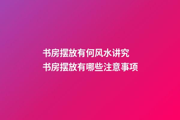 书房摆放有何风水讲究 书房摆放有哪些注意事项